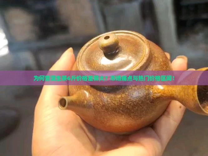 为何普洱生茶6斤价格差异大？市场痛点与热门价格区间！