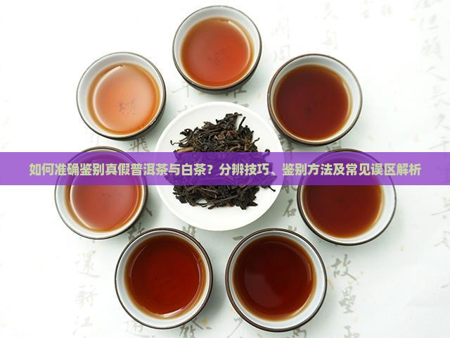 如何准确鉴别真假普洱茶与白茶？分辨技巧、鉴别方法及常见误区解析