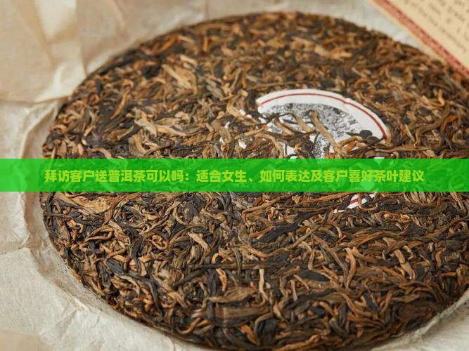 拜访客户送普洱茶可以吗：适合女生、如何表达及客户喜好茶叶建议
