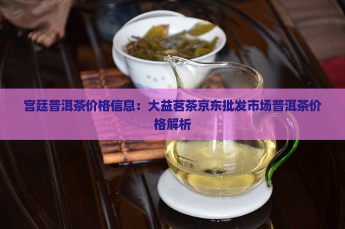 宫廷普洱茶价格信息：大益茗茶京东批发市场普洱茶价格解析