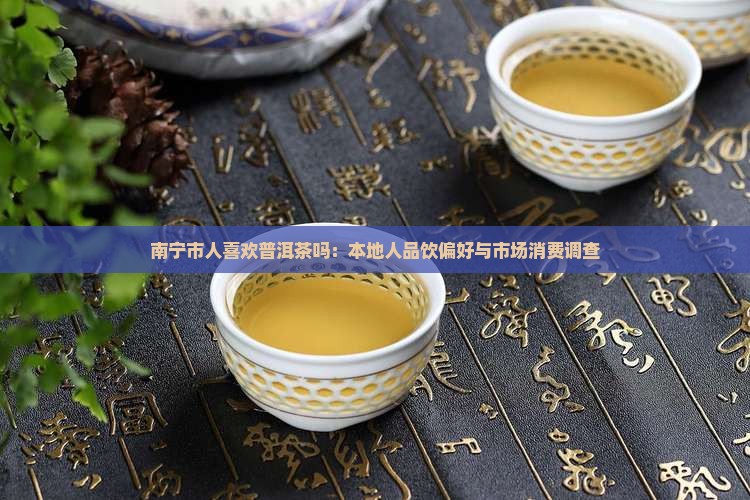 南宁市人喜欢普洱茶吗：本地人品饮偏好与市场消费调查