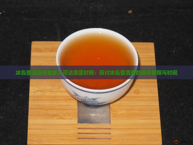冰岛普洱茶存放多久可达保质时间：探讨冰岛普洱茶的保存期限与时间