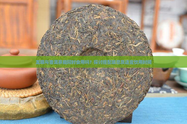龙眼与普洱茶能同时食用吗？探讨搭配禁忌及适宜饮用时间