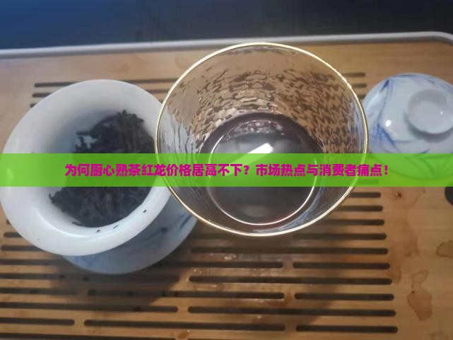 为何厨心熟茶红龙价格居高不下？市场热点与消费者痛点！