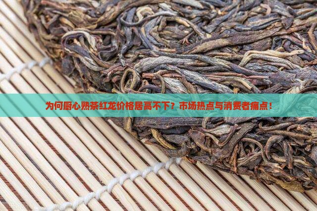 为何厨心熟茶红龙价格居高不下？市场热点与消费者痛点！