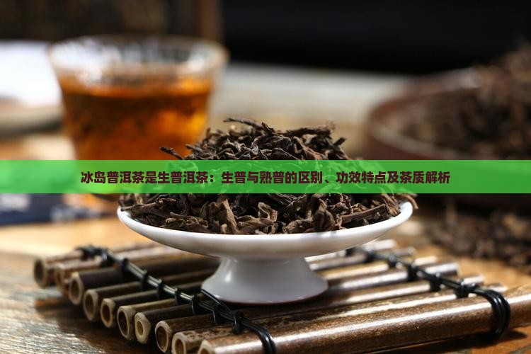 冰岛普洱茶是生普洱茶：生普与熟普的区别、功效特点及茶质解析