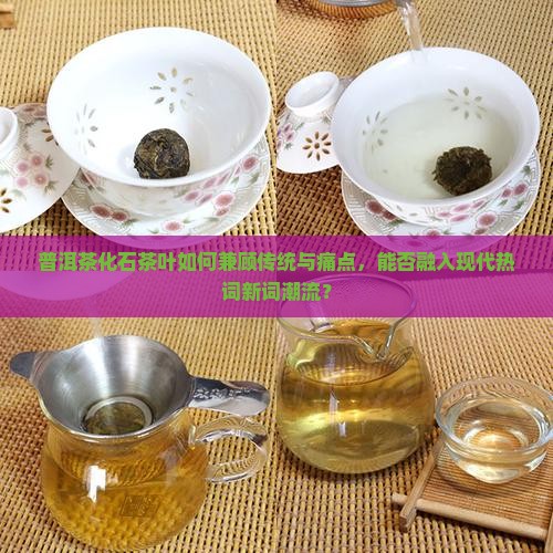 普洱茶化石茶叶如何兼顾传统与痛点，能否融入现代热词新词潮流？