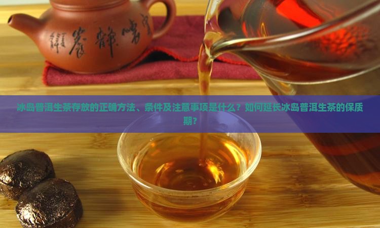 冰岛普洱生茶存放的正确方法、条件及注意事项是什么？如何延长冰岛普洱生茶的保质期？