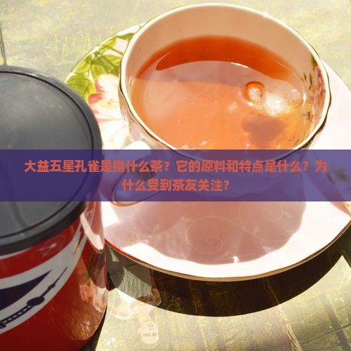 大益五星孔雀是指什么茶？它的原料和特点是什么？为什么受到茶友关注？