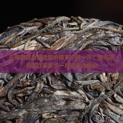 云南普洱白茶批发价格多少钱一斤？普洱茶市场白茶多少一斤详询批发价