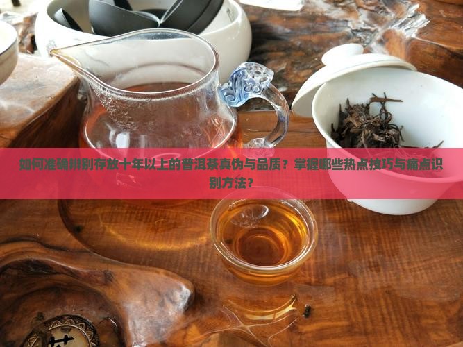 如何准确辨别存放十年以上的普洱茶真伪与品质？掌握哪些热点技巧与痛点识别方法？