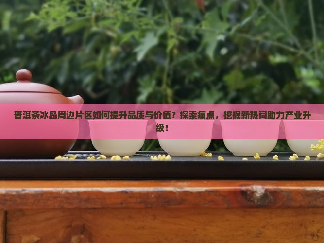 普洱茶冰岛周边片区如何提升品质与价值？探索痛点，挖掘新热词助力产业升级！