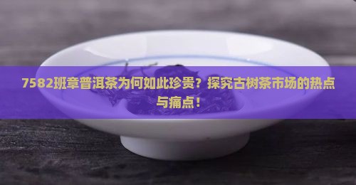 7582班章普洱茶为何如此珍贵？探究古树茶市场的热点与痛点！
