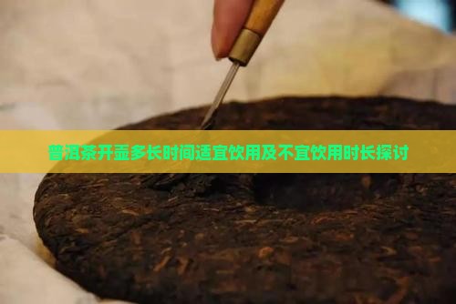 普洱茶开壶多长时间适宜饮用及不宜饮用时长探讨