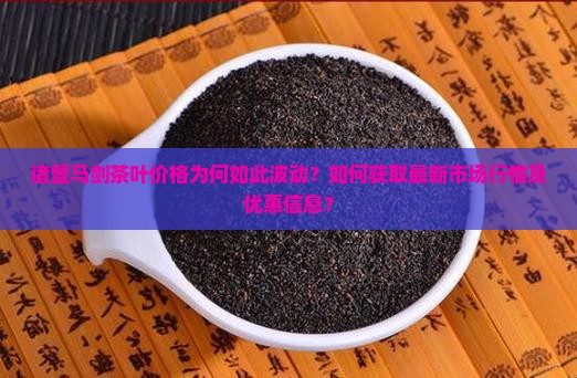 诸暨马剑茶叶价格为何如此波动？如何获取最新市场行情及优惠信息？