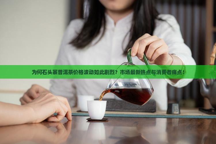 为何石头寨普洱茶价格波动如此剧烈？市场最新热点与消费者痛点！