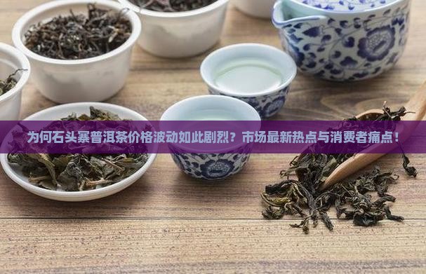 为何石头寨普洱茶价格波动如此剧烈？市场最新热点与消费者痛点！