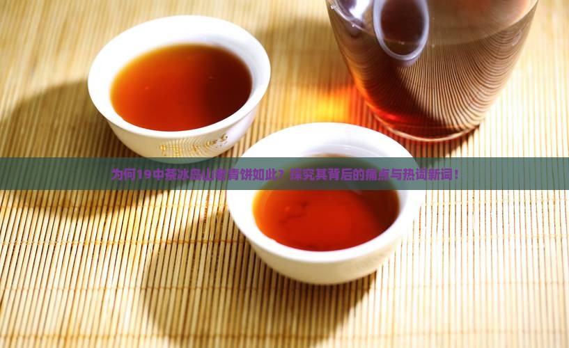 为何19中茶冰岛山老青饼如此？探究其背后的痛点与热词新词！