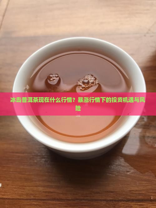 冰岛普洱茶现在什么行情？暴涨行情下的投资机遇与风险