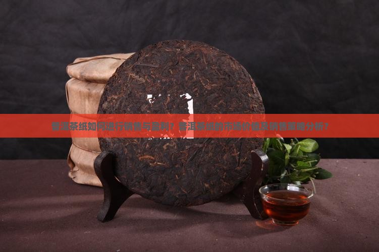 普洱茶纸如何进行销售与盈利？普洱茶纸的市场价值及销售策略分析？