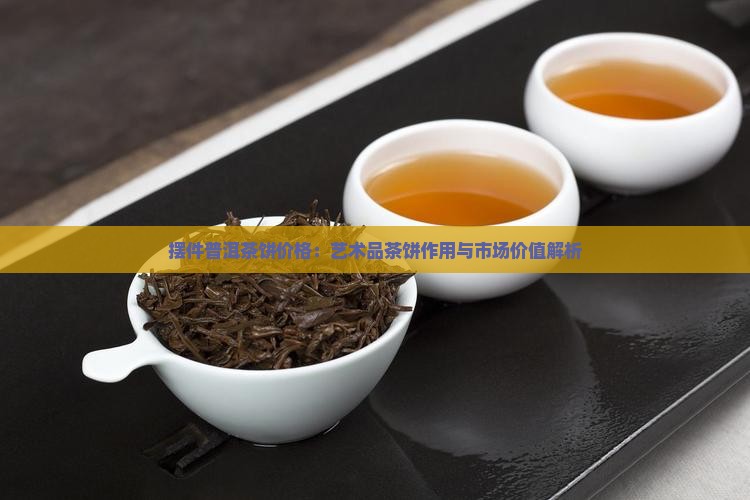 摆件普洱茶饼价格：艺术品茶饼作用与市场价值解析