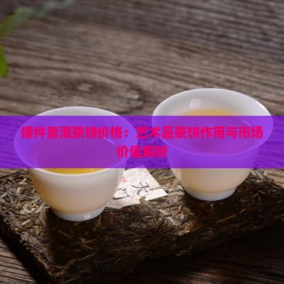 摆件普洱茶饼价格：艺术品茶饼作用与市场价值解析