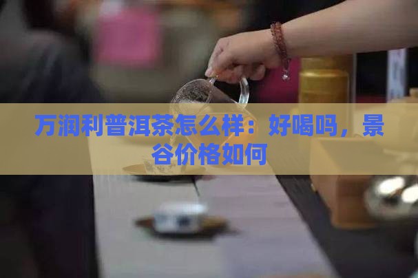 万润利普洱茶怎么样：好喝吗，景谷价格如何