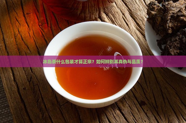 冰岛茶什么包装才算正宗？如何辨别其真伪与品质？