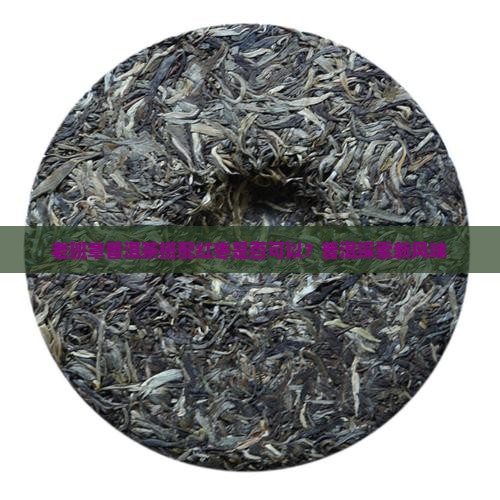 老班章普洱茶搭配红枣是否可以？普洱探索新风味