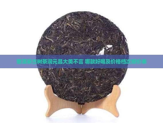 普洱茶古树茶润元昌大美不言 哪款好喝及价格档次报价表