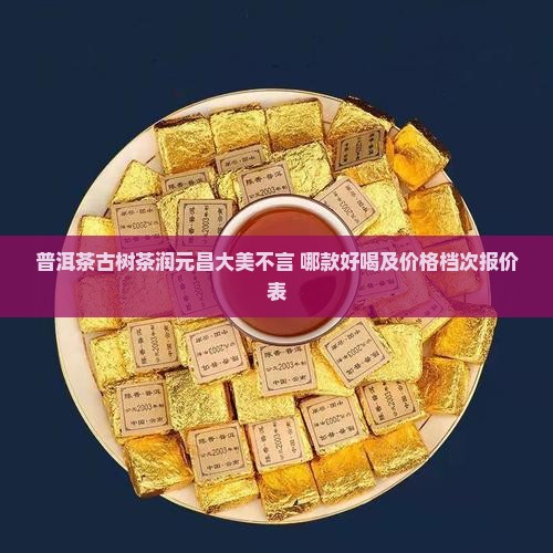 普洱茶古树茶润元昌大美不言 哪款好喝及价格档次报价表