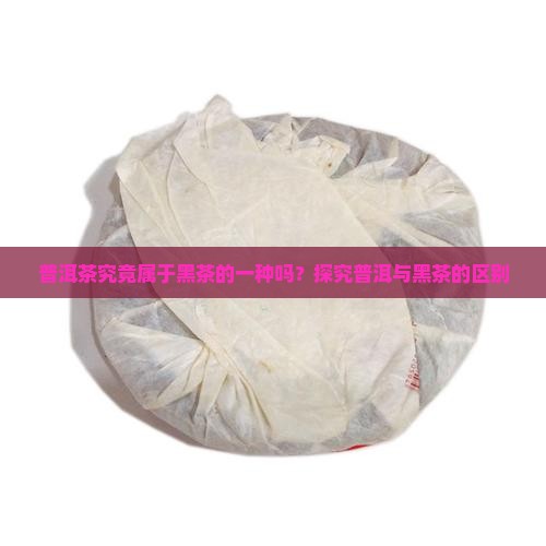 普洱茶究竟属于黑茶的一种吗？探究普洱与黑茶的区别