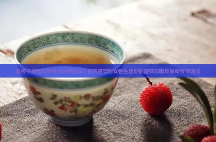 女孩子经常饮用茶水是否健康？探究茶饮对女性生理期的潜在影响及最新科学说法