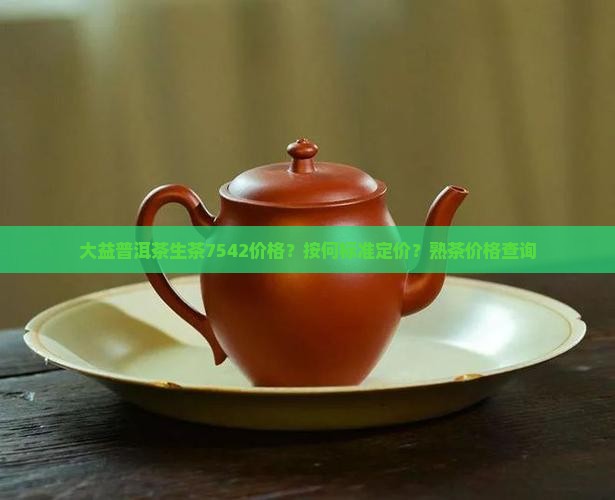 大益普洱茶生茶7542价格？按何标准定价？熟茶价格查询
