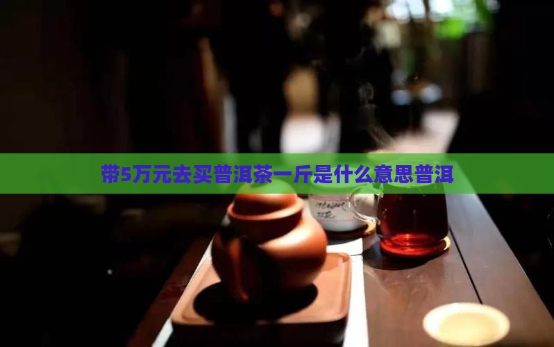 带5万去买普洱茶什么意思 带5万去买普洱茶什么意思