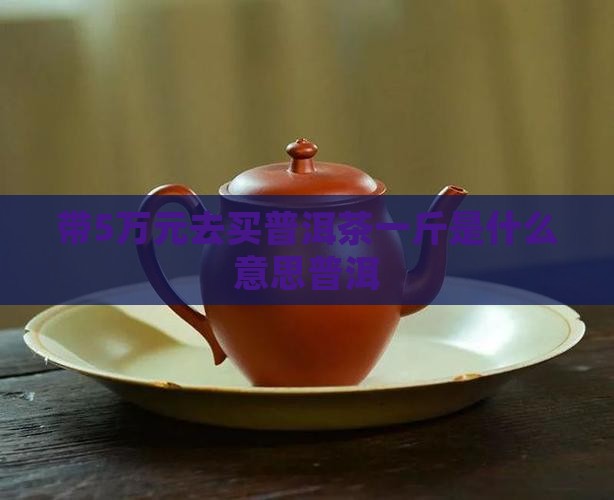 带5万去买普洱茶什么意思 带5万去买普洱茶什么意思