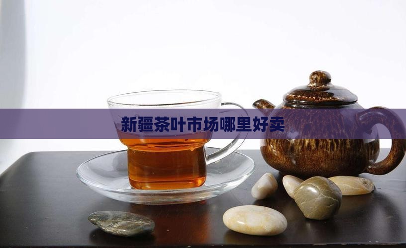 新疆茶叶市场哪里好卖
