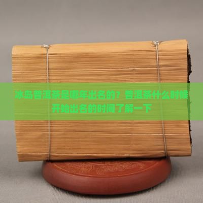 冰岛普洱茶是哪年出名的？普洱茶什么时候开始出名的时间了解一下