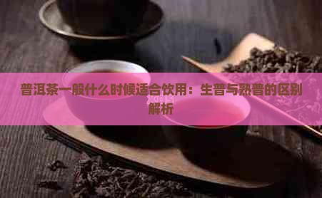 普洱茶一般什么时候适合饮用：生普与熟普的区别解析
