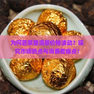 为何匠茶普洱茶价格波动？探究市场热点与消费者痛点！