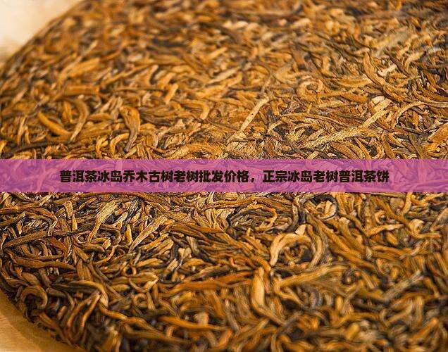 普洱茶冰岛乔木古树老树批发价格，正宗冰岛老树普洱茶饼