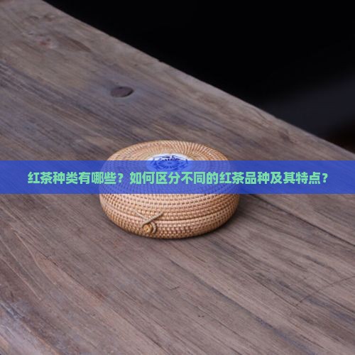 红茶种类有哪些？如何区分不同的红茶品种及其特点？