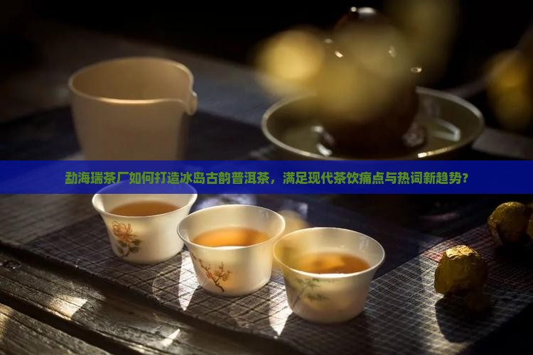 勐海瑞茶厂如何打造冰岛古韵普洱茶，满足现代茶饮痛点与热词新趋势？