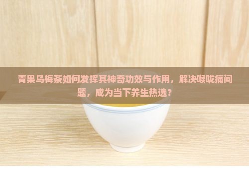 青果乌梅茶如何发挥其神奇功效与作用，解决喉咙痛问题，成为当下养生热选？