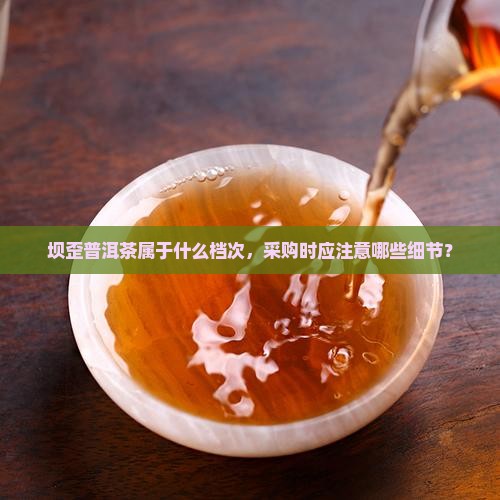 坝歪普洱茶属于什么档次，采购时应注意哪些细节？