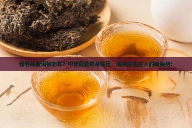 糟老头普洱茶怎样？中年危机喝茶解压，解锁养生达人的新姿势！