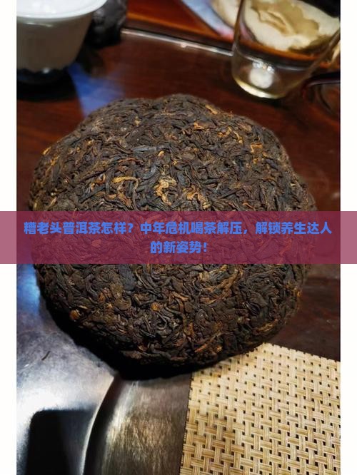 糟老头普洱茶怎样？中年危机喝茶解压，解锁养生达人的新姿势！
