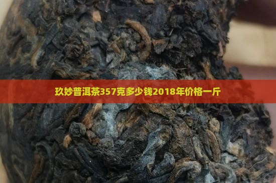 玖妙普洱茶357克多少钱2018年价格一斤