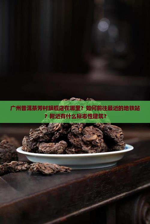 广州普洱茶芳村旗舰店在哪里？如何前往最近的地铁站？附近有什么标志性建筑？