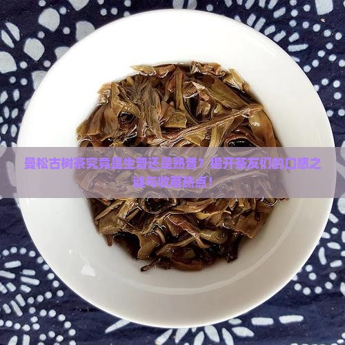 曼松古树茶究竟是生普还是熟普？揭开茶友们的口感之谜与收藏热点！